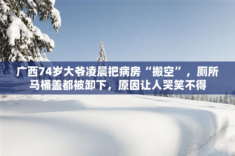 广西74岁大爷凌晨把病房“搬空”，厕所马桶盖都被卸下，原因让人哭笑不得