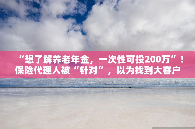 “想了解养老年金，一次性可投200万”！保险代理人被“针对”，以为找到大客户！有人损失超70万元，还有人被骗财骗色