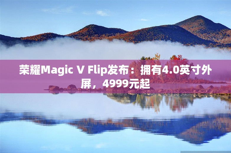 荣耀Magic V Flip发布：拥有4.0英寸外屏，4999元起