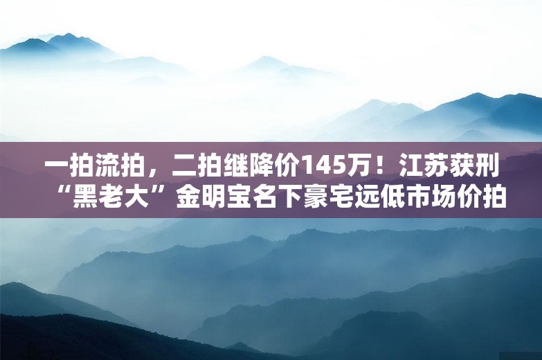 一拍流拍，二拍继降价145万！江苏获刑“黑老大”金明宝名下豪宅远低市场价拍卖