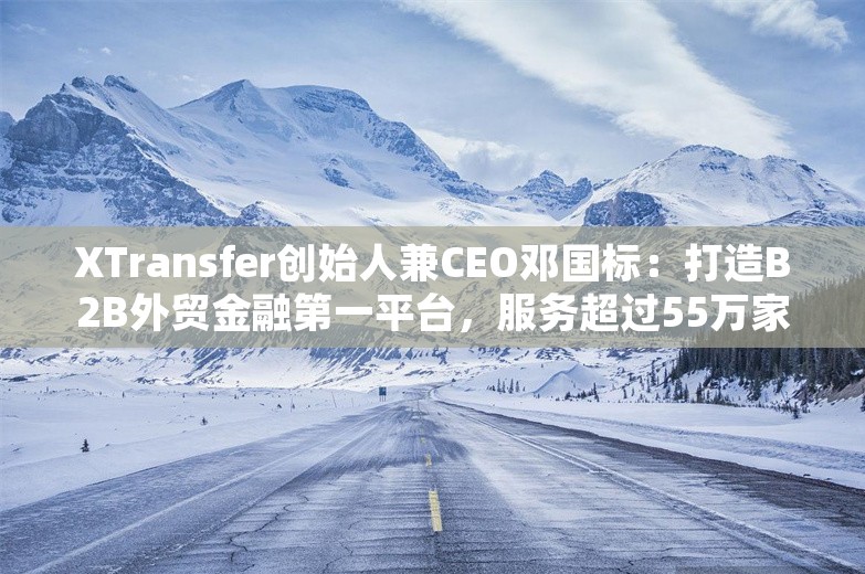 XTransfer创始人兼CEO邓国标：打造B2B外贸金融第一平台，服务超过55万家外贸企业