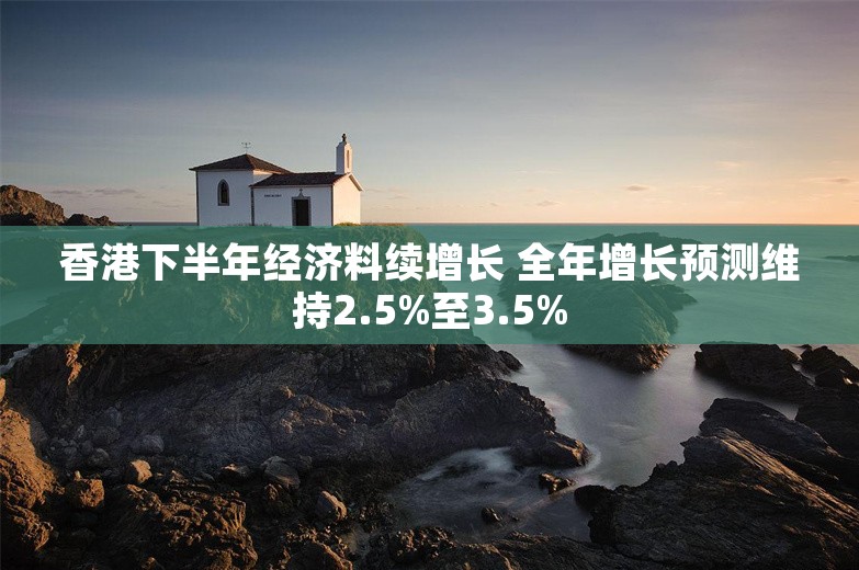 香港下半年经济料续增长 全年增长预测维持2.5%至3.5%