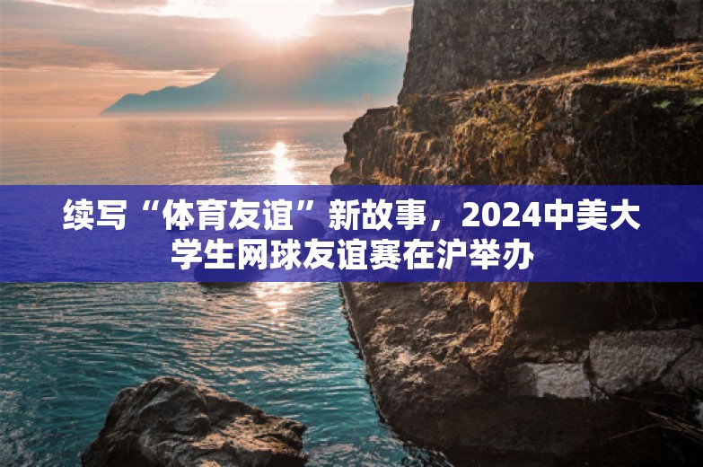 续写“体育友谊”新故事，2024中美大学生网球友谊赛在沪举办