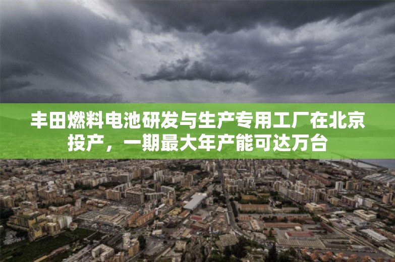 丰田燃料电池研发与生产专用工厂在北京投产，一期最大年产能可达万台