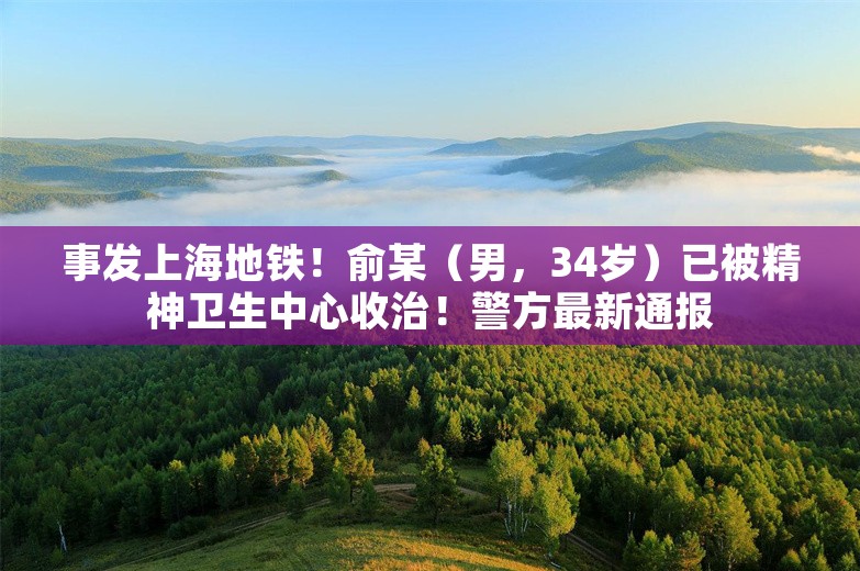 事发上海地铁！俞某（男，34岁）已被精神卫生中心收治！警方最新通报