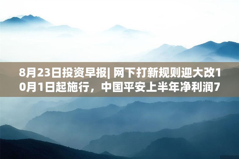 8月23日投资早报| 网下打新规则迎大改10月1日起施行，中国平安上半年净利润746.1亿元同比增长6.8%，诺泰生物上半年净利润同比增长442.77%