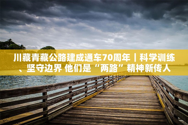 川藏青藏公路建成通车70周年｜科学训练、坚守边界 他们是“两路”精神新传人