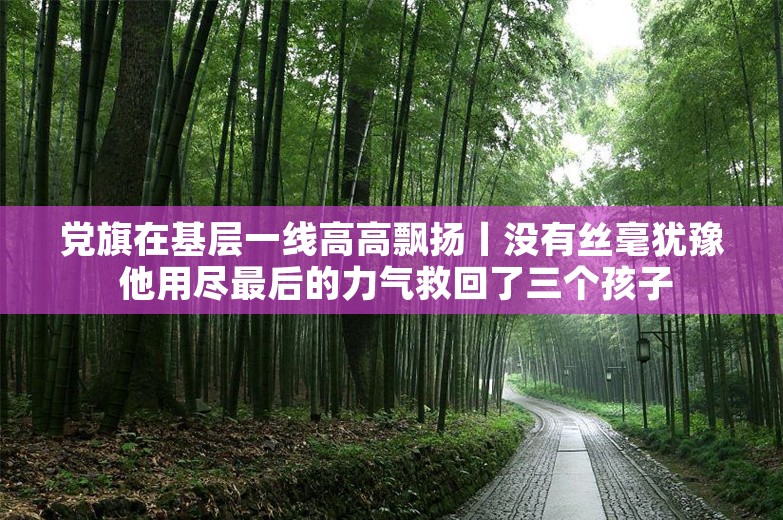 党旗在基层一线高高飘扬丨没有丝毫犹豫 他用尽最后的力气救回了三个孩子