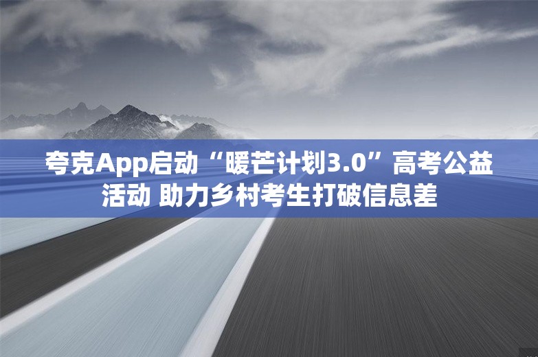 夸克App启动“暖芒计划3.0”高考公益活动 助力乡村考生打破信息差