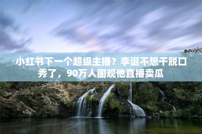 小红书下一个超级主播？李诞不想干脱口秀了，90万人围观他直播卖瓜