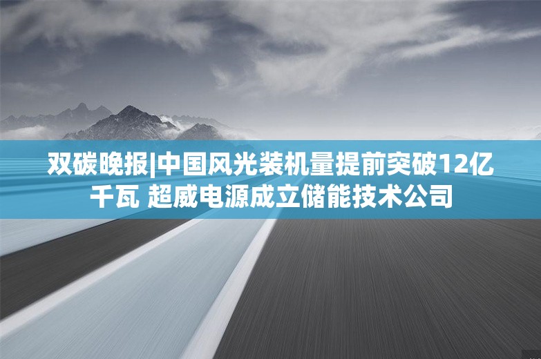 双碳晚报|中国风光装机量提前突破12亿千瓦 超威电源成立储能技术公司