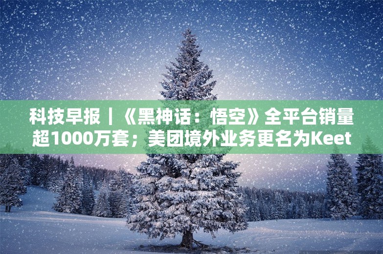 科技早报｜《黑神话：悟空》全平台销量超1000万套；美团境外业务更名为Keeta