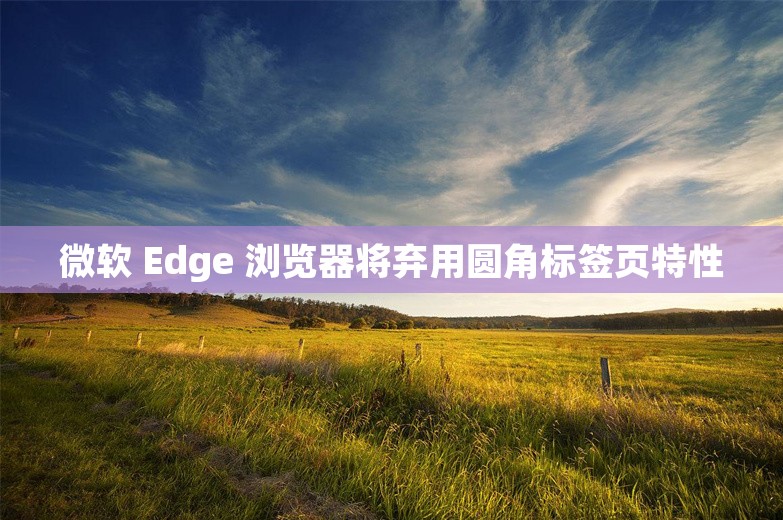 微软 Edge 浏览器将弃用圆角标签页特性