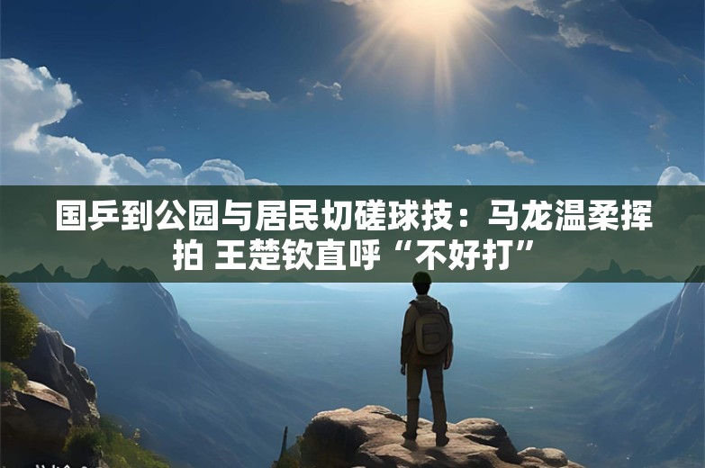 国乒到公园与居民切磋球技：马龙温柔挥拍 王楚钦直呼“不好打”