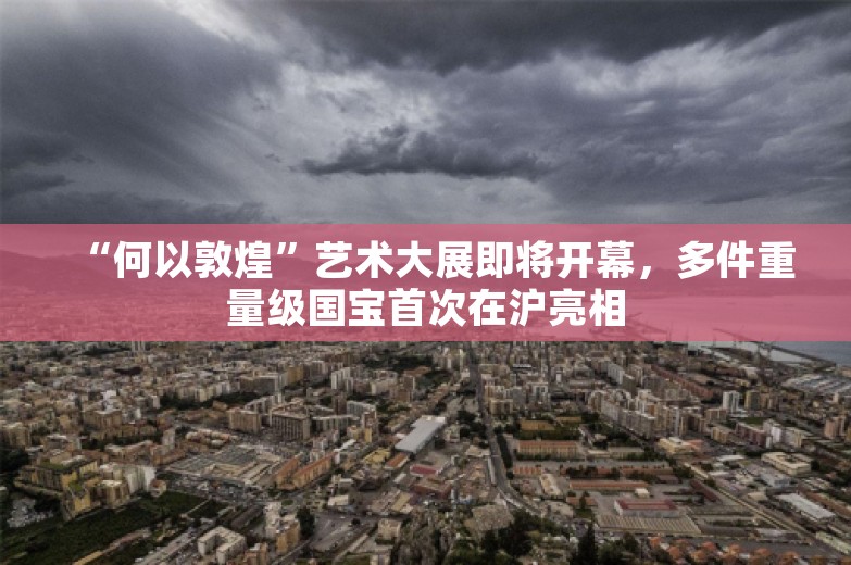 “何以敦煌”艺术大展即将开幕，多件重量级国宝首次在沪亮相