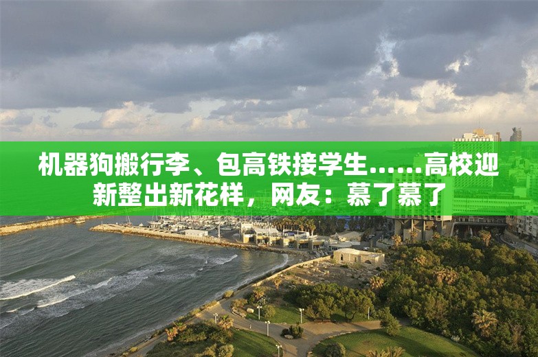 机器狗搬行李、包高铁接学生……高校迎新整出新花样，网友：慕了慕了