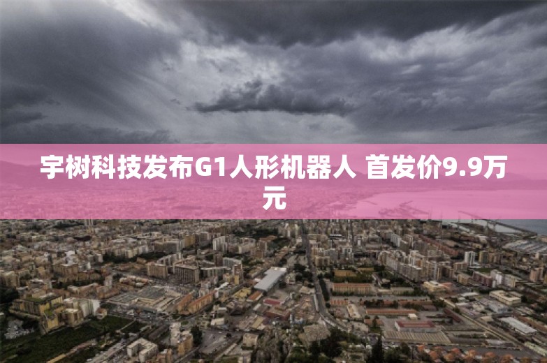 宇树科技发布G1人形机器人 首发价9.9万元