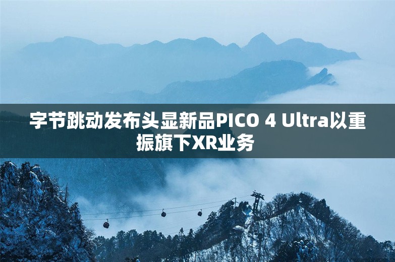 字节跳动发布头显新品PICO 4 Ultra以重振旗下XR业务 