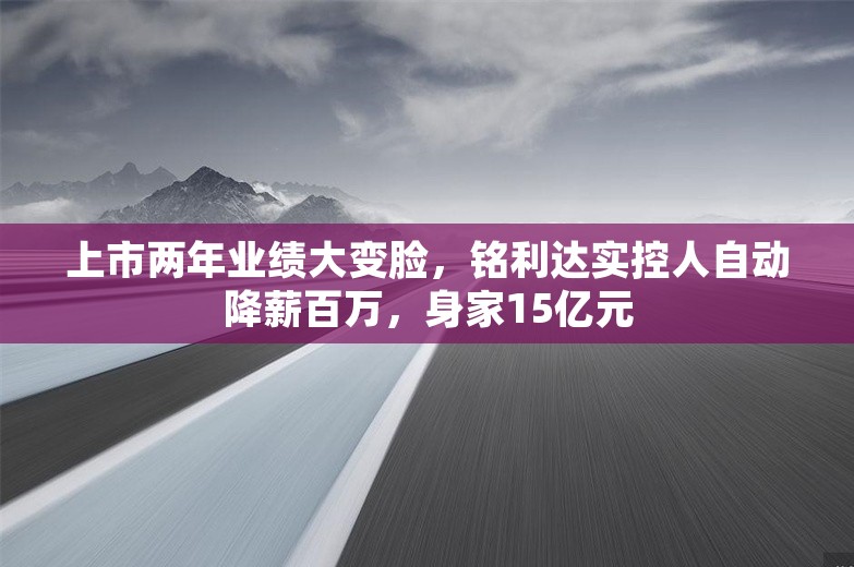 上市两年业绩大变脸，铭利达实控人自动降薪百万，身家15亿元