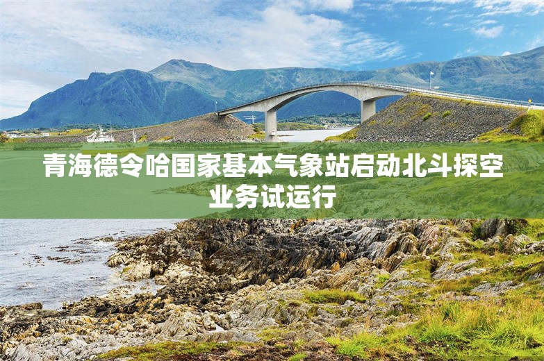 青海德令哈国家基本气象站启动北斗探空业务试运行