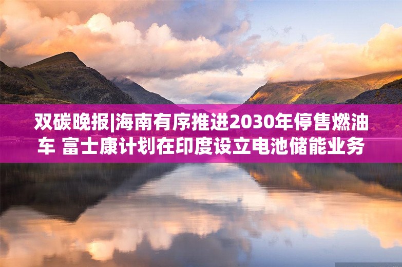 双碳晚报|海南有序推进2030年停售燃油车 富士康计划在印度设立电池储能业务