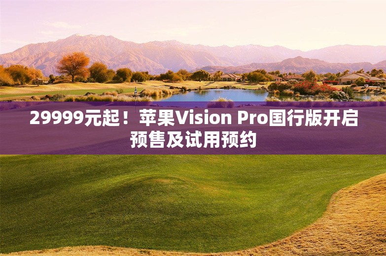 29999元起！苹果Vision Pro国行版开启预售及试用预约