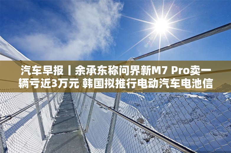 汽车早报丨余承东称问界新M7 Pro卖一辆亏近3万元 韩国拟推行电动汽车电池信息公开义务制