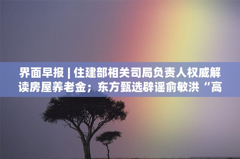 界面早报 | 住建部相关司局负责人权威解读房屋养老金；东方甄选辟谣俞敏洪“高位套现8个亿”