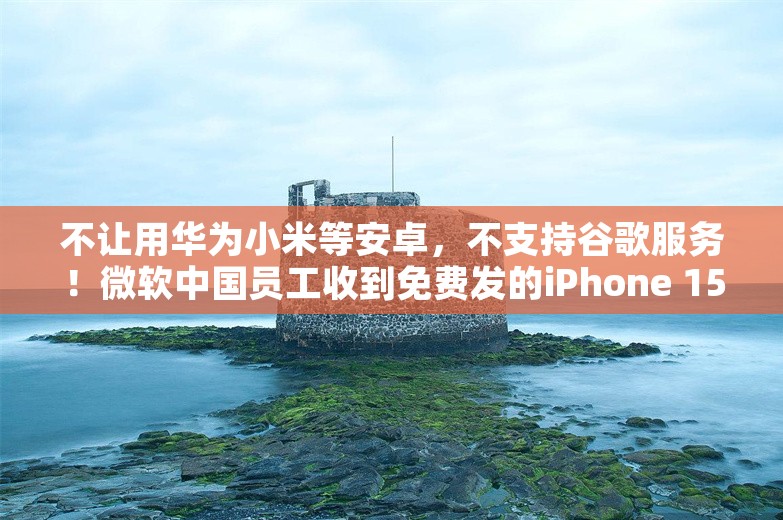 不让用华为小米等安卓，不支持谷歌服务！微软中国员工收到免费发的iPhone 15