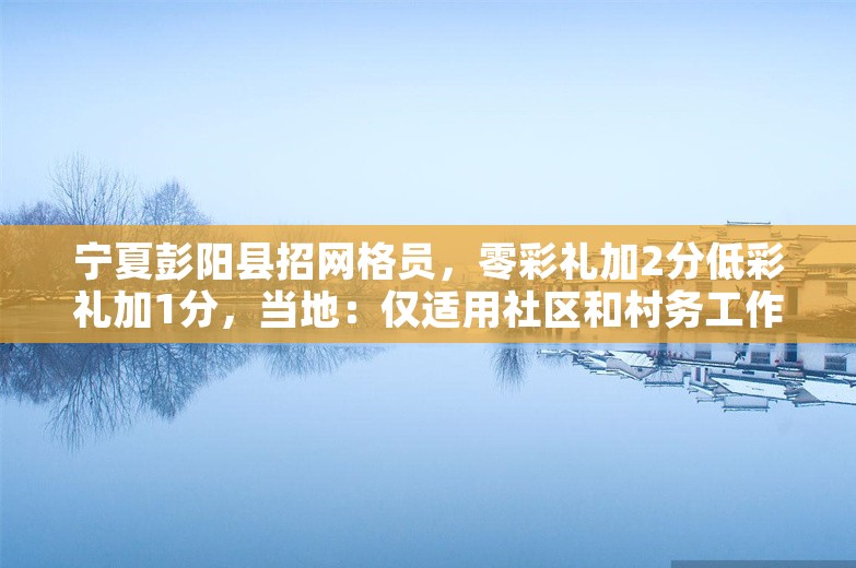 宁夏彭阳县招网格员，零彩礼加2分低彩礼加1分，当地：仅适用社区和村务工作者笔试