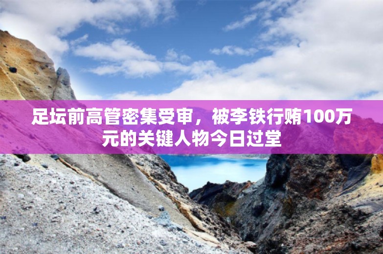 足坛前高管密集受审，被李铁行贿100万元的关键人物今日过堂