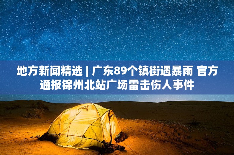 地方新闻精选 | 广东89个镇街遇暴雨 官方通报锦州北站广场雷击伤人事件