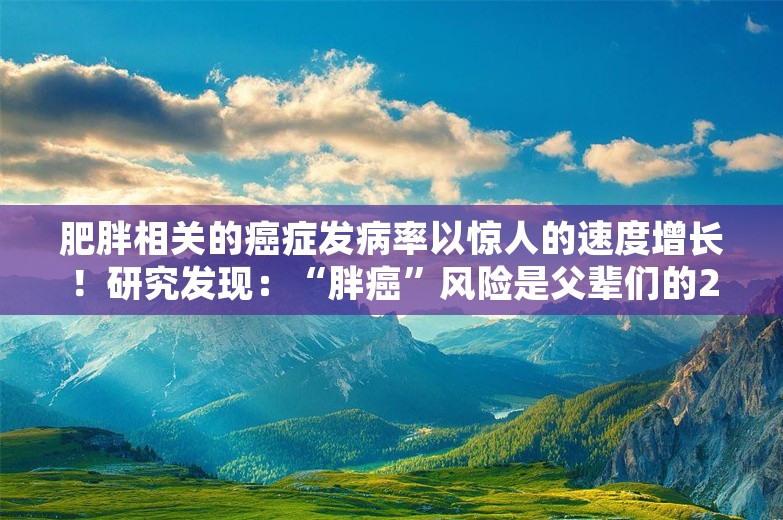 肥胖相关的癌症发病率以惊人的速度增长！研究发现：“胖癌”风险是父辈们的25倍！