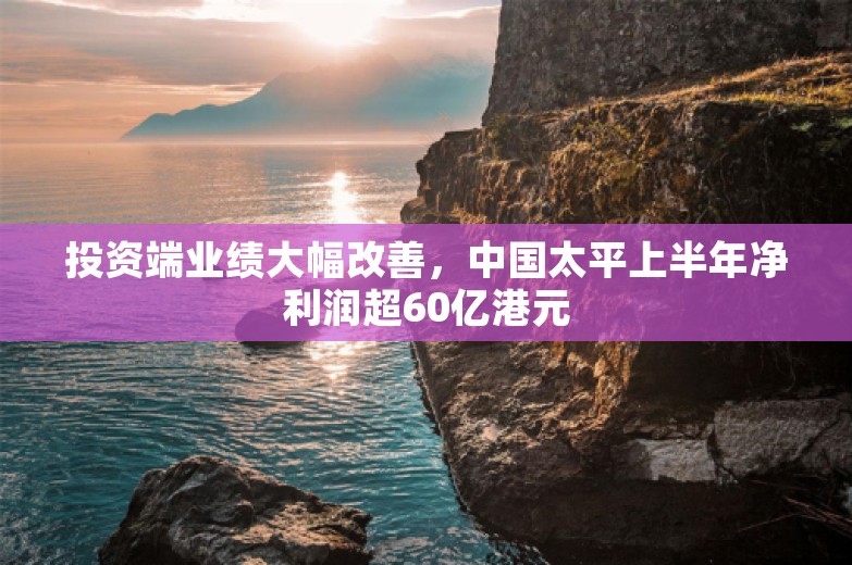 投资端业绩大幅改善，中国太平上半年净利润超60亿港元