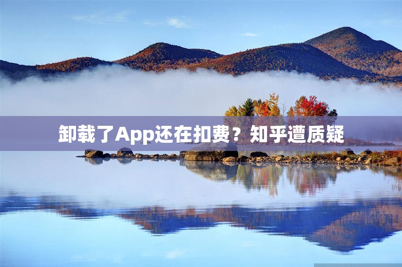 卸载了App还在扣费？知乎遭质疑