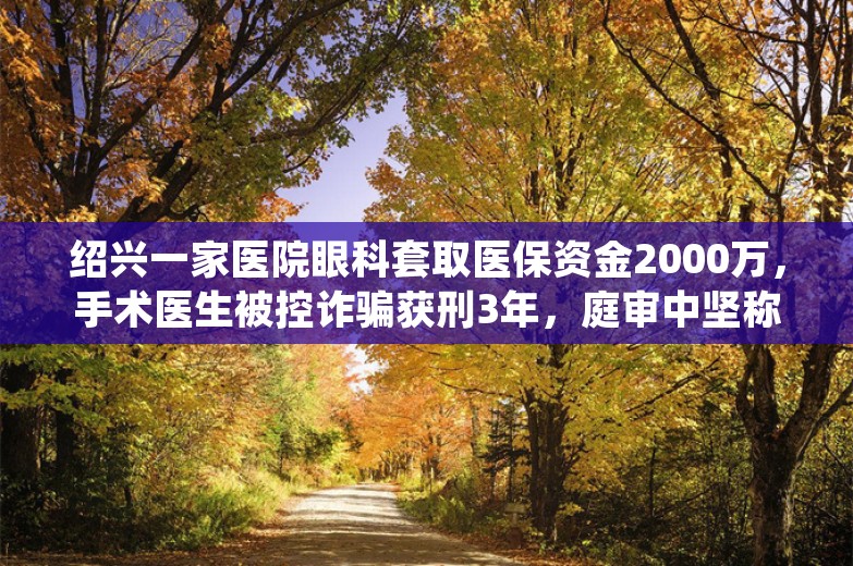 绍兴一家医院眼科套取医保资金2000万，手术医生被控诈骗获刑3年，庭审中坚称无罪