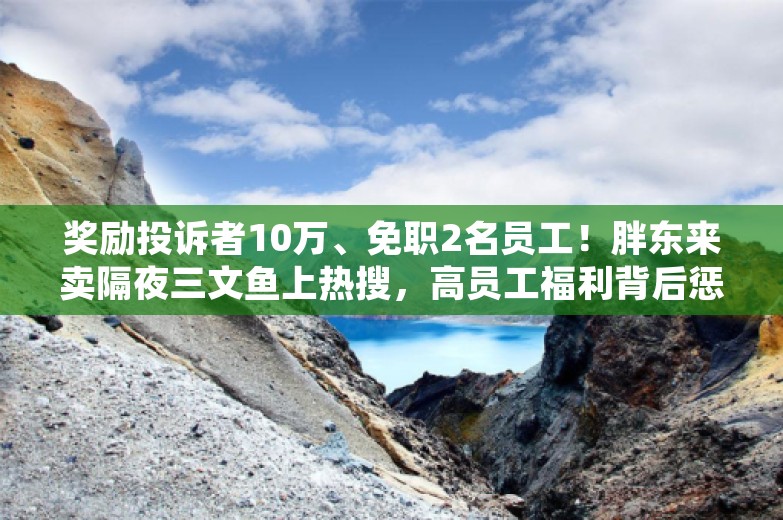 奖励投诉者10万、免职2名员工！胖东来卖隔夜三文鱼上热搜，高员工福利背后惩罚也严苛