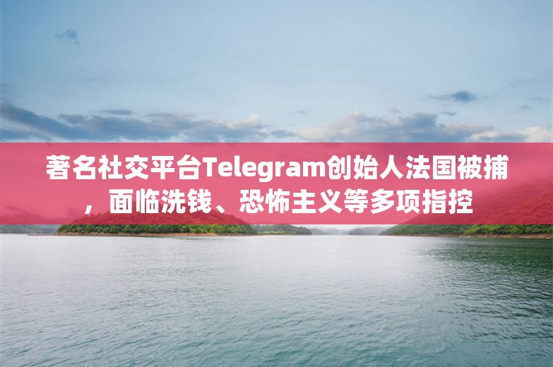 著名社交平台Telegram创始人法国被捕，面临洗钱、恐怖主义等多项指控