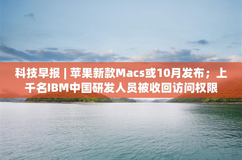 科技早报 | 苹果新款Macs或10月发布；上千名IBM中国研发人员被收回访问权限