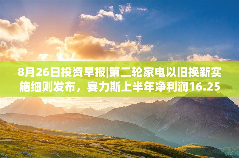 8月26日投资早报|第二轮家电以旧换新实施细则发布，赛力斯上半年净利润16.25亿元同比扭亏，今日一只新股申购