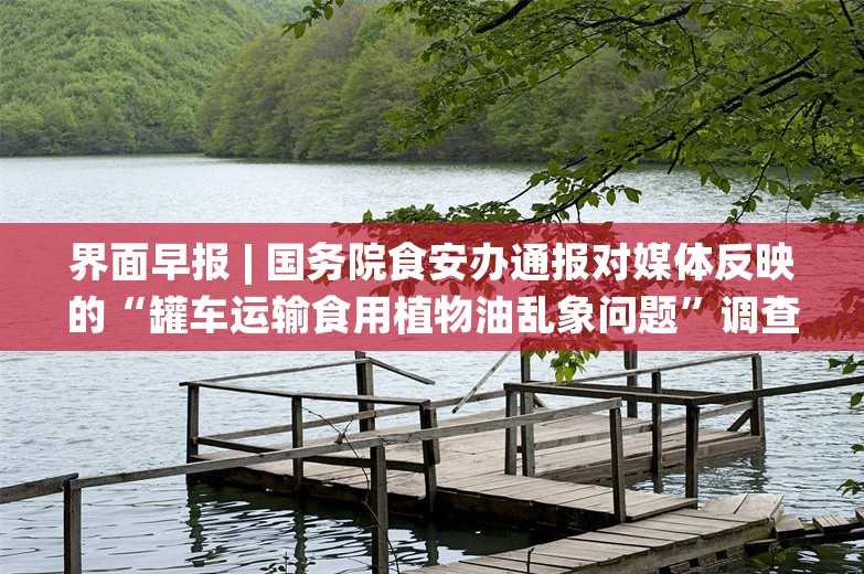 界面早报 | 国务院食安办通报对媒体反映的“罐车运输食用植物油乱象问题”调查处置情况；第二轮家电以旧换新实施细则发布