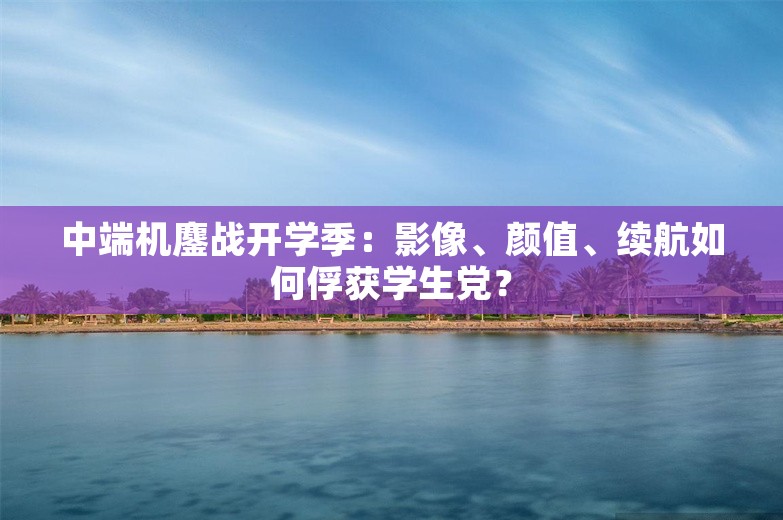 中端机鏖战开学季：影像、颜值、续航如何俘获学生党？