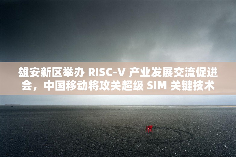 雄安新区举办 RISC-V 产业发展交流促进会，中国移动将攻关超级 SIM 关键技术