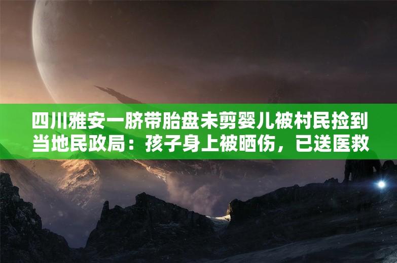 四川雅安一脐带胎盘未剪婴儿被村民捡到 当地民政局：孩子身上被晒伤，已送医救治