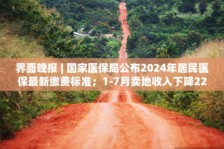 界面晚报 | 国家医保局公布2024年居民医保最新缴费标准；1-7月卖地收入下降22.3%