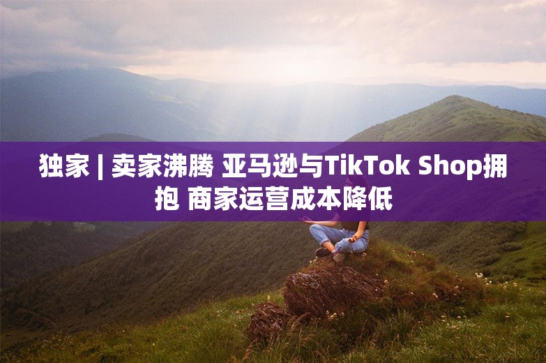 独家 | 卖家沸腾 亚马逊与TikTok Shop拥抱 商家运营成本降低