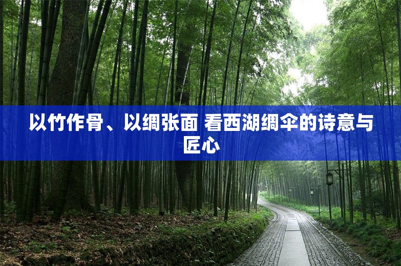 以竹作骨、以绸张面 看西湖绸伞的诗意与匠心