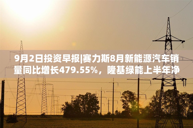 9月2日投资早报|赛力斯8月新能源汽车销量同比增长479.55%，隆基绿能上半年净利润亏损52.43亿元同比转亏，建设银行上半年净利润1643.26亿元同比下降1.8%