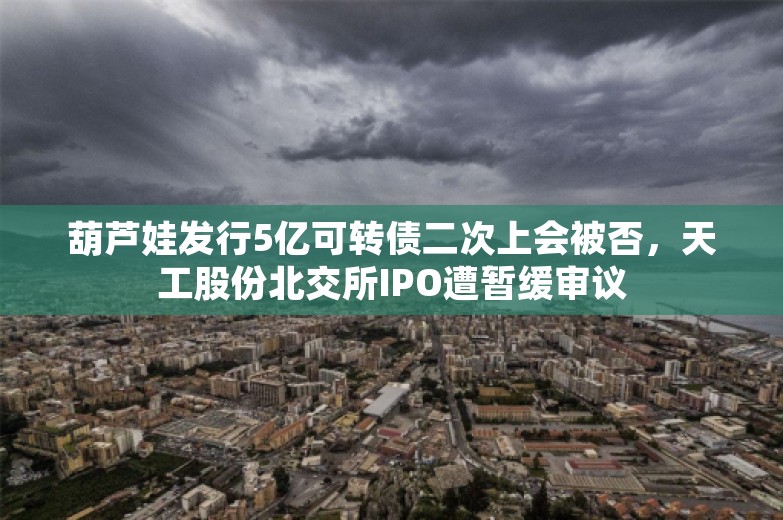 葫芦娃发行5亿可转债二次上会被否，天工股份北交所IPO遭暂缓审议