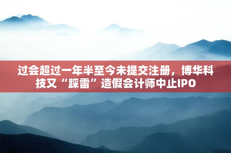 过会超过一年半至今未提交注册，博华科技又“踩雷”造假会计师中止IPO